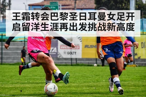 王霜转会巴黎圣日耳曼女足开启留洋生涯再出发挑战新高度