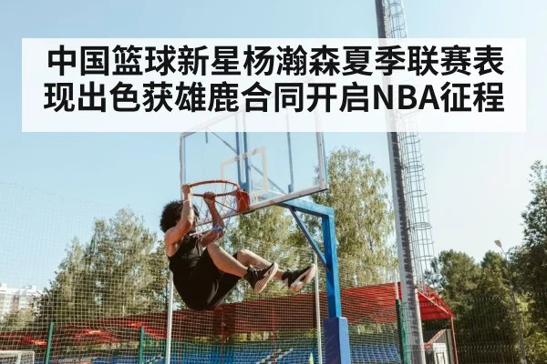 中国篮球新星杨瀚森夏季联赛表现出色获雄鹿合同开启NBA征程